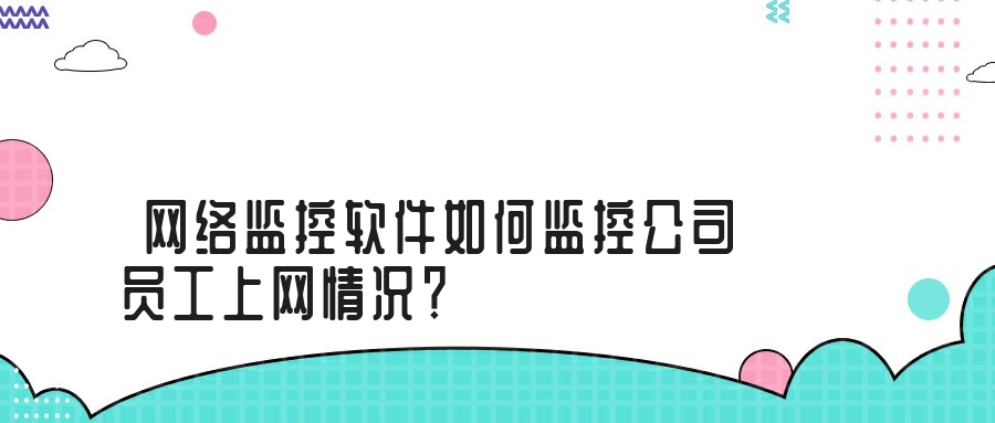 网络监控软件如何监控公司员工上网情况？