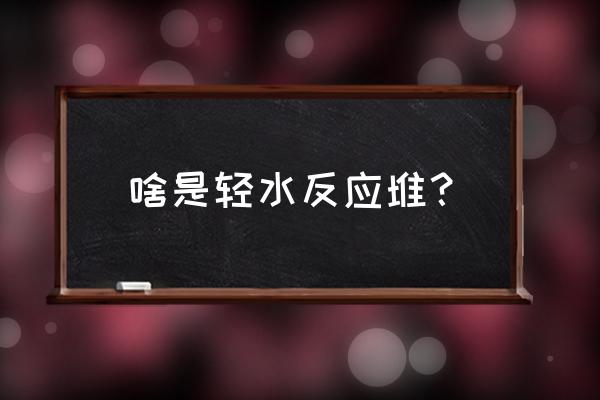 轻水反应堆原理 啥是轻水反应堆？